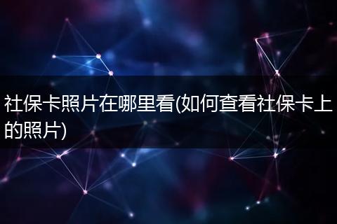 社保卡照片在哪里看(如何查看社保卡上的照片)