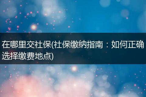 在哪里交社保(社保缴纳指南：如何正确选择缴费地点)