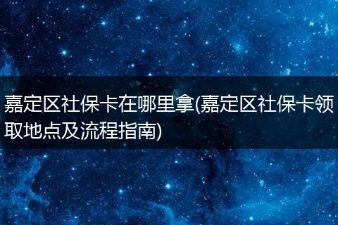 嘉定区社保卡在哪里拿(嘉定区社保卡领取地点及流程指南)