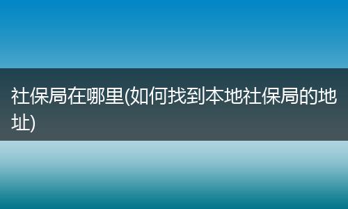 社保局在哪里(如何找到本地社保局的地址)