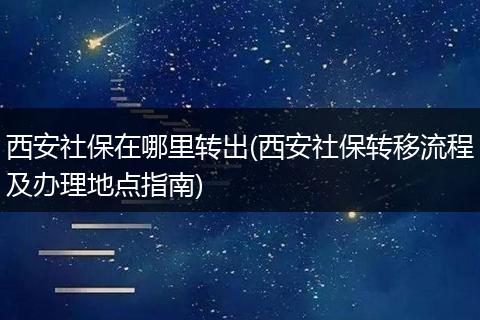 西安社保在哪里转出(西安社保转移流程及办理地点指南)