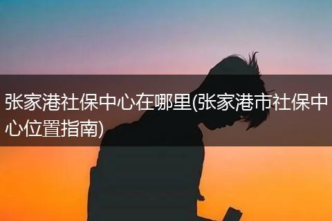 张家港社保中心在哪里(张家港市社保中心位置指南)