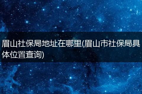眉山社保局地址在哪里(眉山市社保局具体位置查询)
