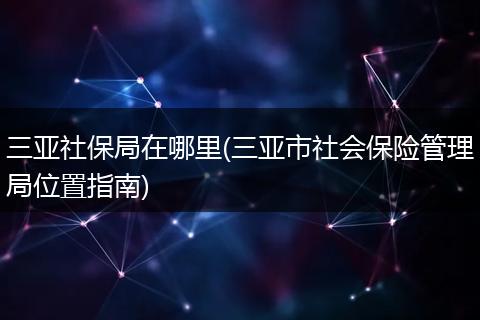 三亚社保局在哪里(三亚市社会保险管理局位置指南)