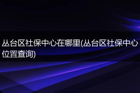 丛台区社保中心在哪里(丛台区社保中心位置查询)
