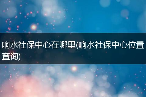 响水社保中心在哪里(响水社保中心位置查询)
