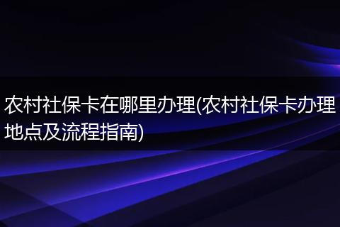 农村社保卡在哪里办理(农村社保卡办理地点及流程指南)