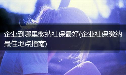 企业到哪里缴纳社保最好(企业社保缴纳最佳地点指南)