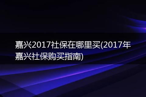 嘉兴2017社保在哪里买(2017年嘉兴社保购买指南)