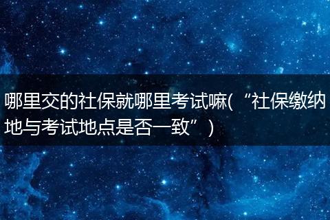 哪里交的社保就哪里考试嘛(“社保缴纳地与考试地点是否一致”)