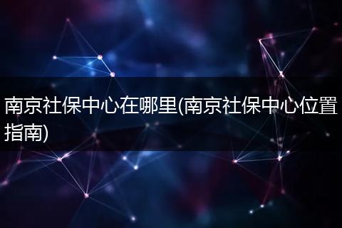 南京社保中心在哪里(南京社保中心位置指南)