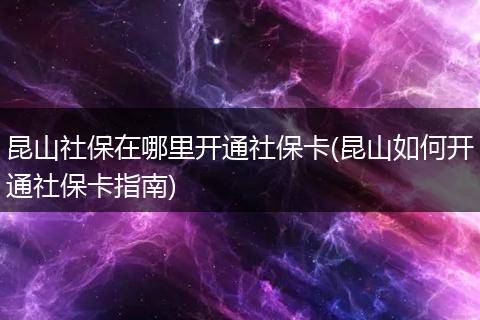 昆山社保在哪里开通社保卡(昆山如何开通社保卡指南)