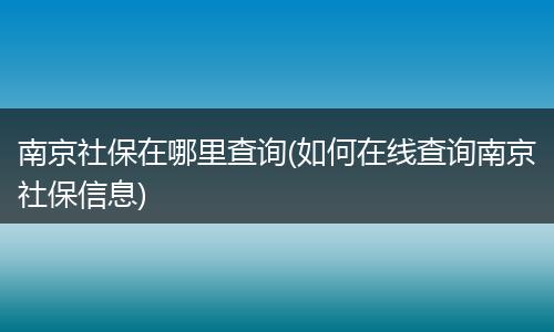 南京社保在哪里查询(如何在线查询南京社保信息)