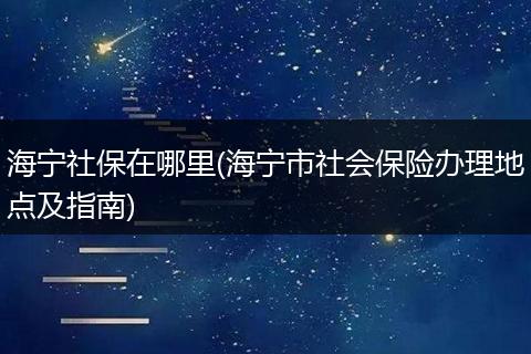 海宁社保在哪里(海宁市社会保险办理地点及指南)