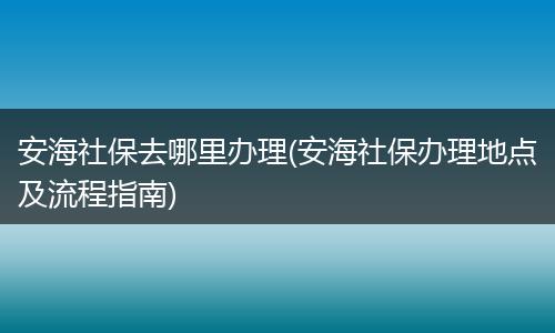 安海社保去哪里办理(安海社保办理地点及流程指南)