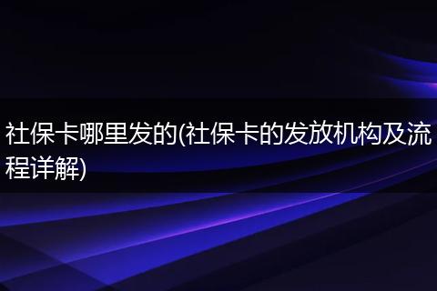 社保卡哪里发的(社保卡的发放机构及流程详解)