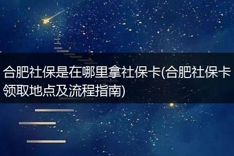 合肥社保是在哪里拿社保卡(合肥社保卡领取地点及流程指南)