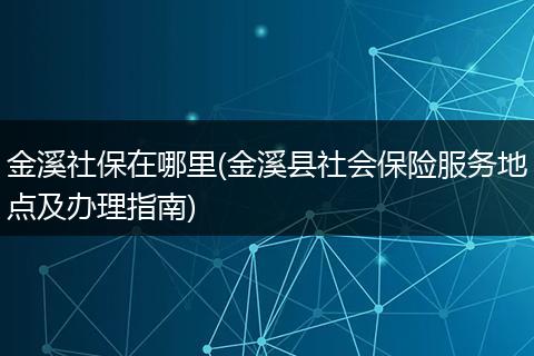 金溪社保在哪里(金溪县社会保险服务地点及办理指南)