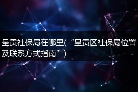 呈贡社保局在哪里(“呈贡区社保局位置及联系方式指南”)