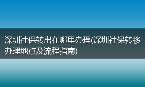 深圳社保转出在哪里办理(深圳社保转移办理地点及流程指南)