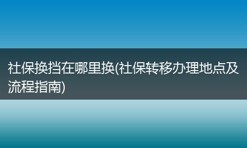 社保换挡在哪里换(社保转移办理地点及流程指南)