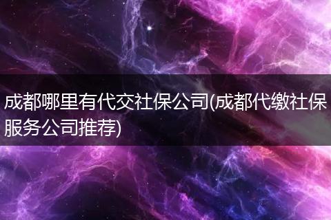 成都哪里有代交社保公司(成都代缴社保服务公司推荐)