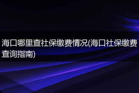 海口哪里查社保缴费情况(海口社保缴费查询指南)