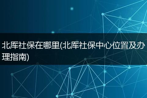 北厍社保在哪里(北厍社保中心位置及办理指南)