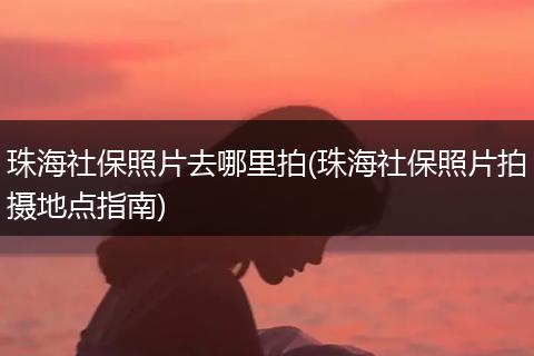 珠海社保照片去哪里拍(珠海社保照片拍摄地点指南)