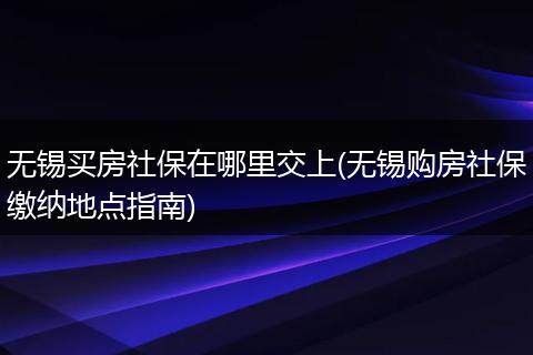 无锡买房社保在哪里交上(无锡购房社保缴纳地点指南)