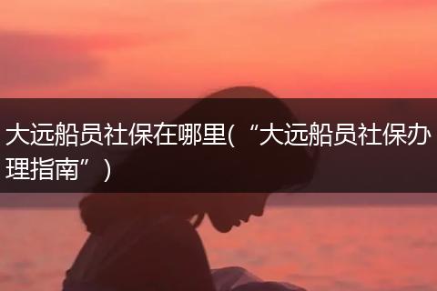 大远船员社保在哪里(“大远船员社保办理指南”)