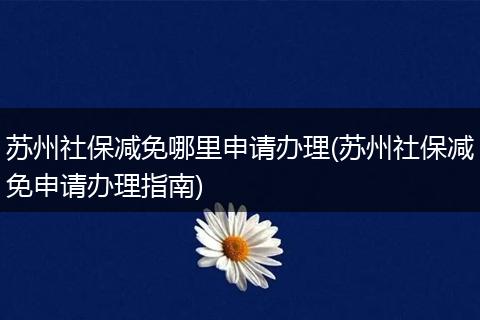 苏州社保减免哪里申请办理(苏州社保减免申请办理指南)