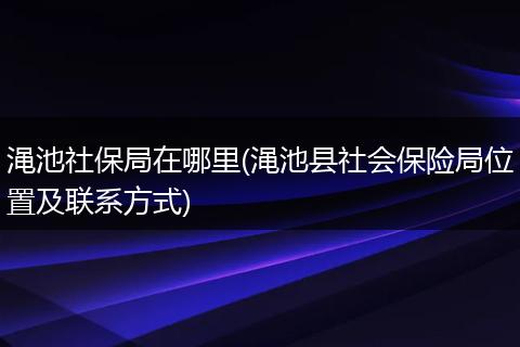 渑池社保局在哪里(渑池县社会保险局位置及联系方式)