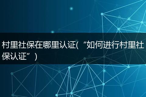 村里社保在哪里认证(“如何进行村里社保认证”)