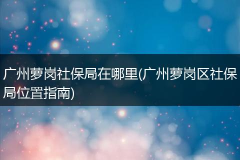 广州萝岗社保局在哪里(广州萝岗区社保局位置指南)
