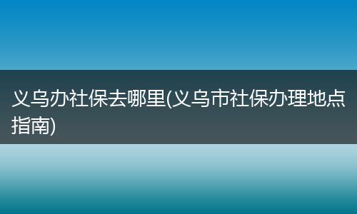义乌办社保去哪里(义乌市社保办理地点指南)