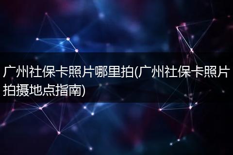 广州社保卡照片哪里拍(广州社保卡照片拍摄地点指南)