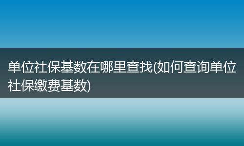 单位社保基数在哪里查找(如何查询单位社保缴费基数)