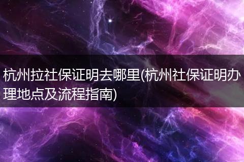 杭州拉社保证明去哪里(杭州社保证明办理地点及流程指南)