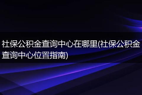 社保公积金查询中心在哪里(社保公积金查询中心位置指南)