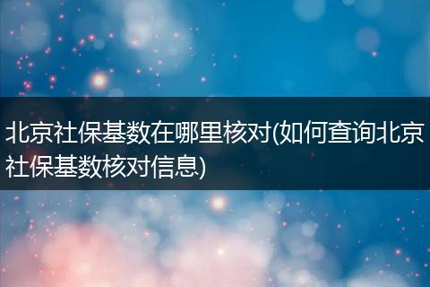 北京社保基数在哪里核对(如何查询北京社保基数核对信息)
