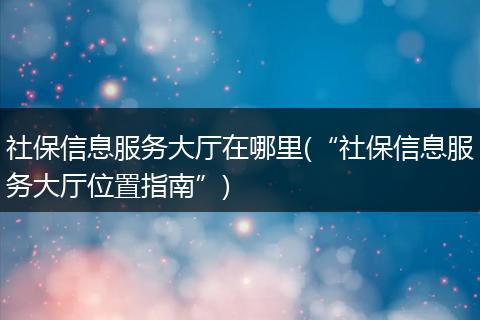 社保信息服务大厅在哪里(“社保信息服务大厅位置指南”)