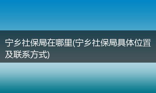 宁乡社保局在哪里(宁乡社保局具体位置及联系方式)