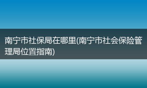 南宁市社保局在哪里(南宁市社会保险管理局位置指南)