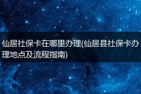 仙居社保卡在哪里办理(仙居县社保卡办理地点及流程指南)