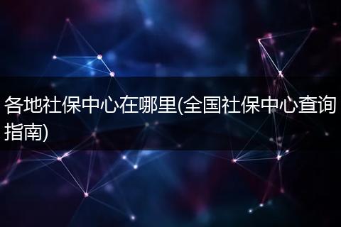 各地社保中心在哪里(全国社保中心查询指南)