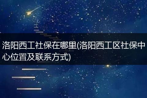洛阳西工社保在哪里(洛阳西工区社保中心位置及联系方式)