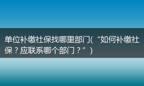单位补缴社保找哪里部门(“如何补缴社保？应联系哪个部门？”)