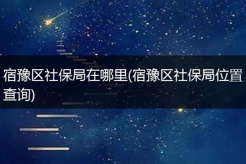 宿豫区社保局在哪里(宿豫区社保局位置查询)