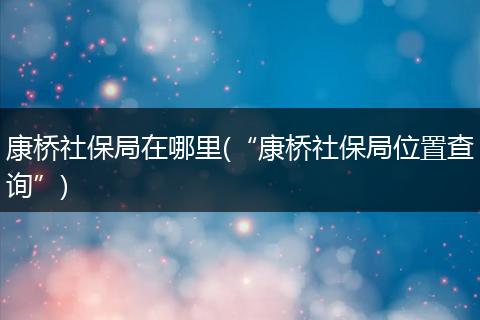 康桥社保局在哪里(“康桥社保局位置查询”)